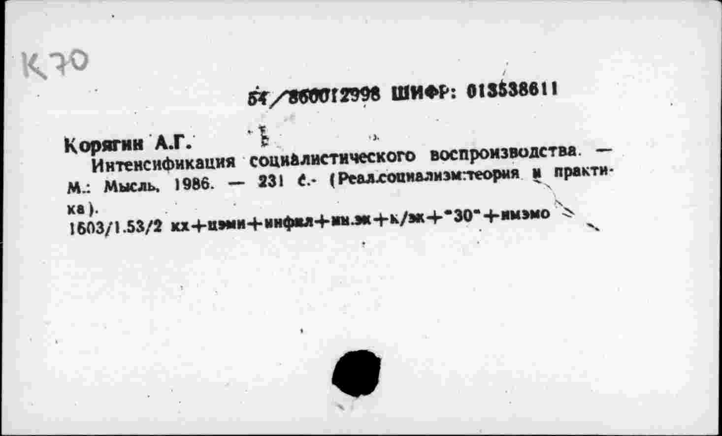 ﻿СТ/8вЛ!Г299в ШИФР: 013538611
Корягин А.Г. "I ■»
Интенсификация социалистического воспроизводства — М.: Мысль, 1986. — 231 С,- (Реалхоаиализмтеорня и практика).
1603/1.53/2 кх-рц*ми+инфил4*1шлк4-к/м-р*30*4-им>мо